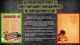 PRODUÇÃO DE MILHARES DE CARTAZES QUE
APRESENTAVAM VARGAS COMO O “SALVADOR DA
PÁTRIA”.
O MINISTÉRIO DA EDUCAÇÃO FOI OUTRO ÓRGÃO
IMPORTANTE NA EXALTAÇÃO DA FIGURA DE VARGAS,
SENDO TOMADAS VÁRIAS MEDIDAS PARA DIFUNDIR A
IDEOLOGIA DO GOVERNO:
1. Obrigatoriedade do ensino de moral e civismo.
2. Canto coral comrepertório musical nacionalista;
3. Desfiles e paradas de estudantes em comemoração
de datas cívicas;
4. Adoção de livros didáticos que promoviam o culto à
Getúlio Vargas e seu governo
 