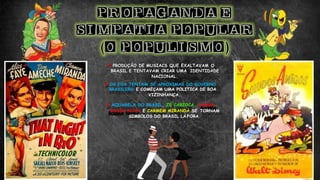 PRODUÇÃO DE MUSIACS QUE EXALTAVAM O
BRASIL E TENTAVAM CRIAR UMA IDENTIDADE
NACIONAL.
OS EUA TENTAM SE APROXIMAR DO GOVERNO
BRASILERO E COMEÇAM UMA POLITICA DE BOA
VIZINHANÇA.
AQUARELA DO BRASIL, ZÉ CARIOCA, SAMBA,
BOSSA NOVA E CARMEM MIRANDA SE TORNAM
SIMBOLOS DO BRASIL LÁ FORA.
 