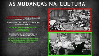 AS MUDANÇAS NA CULTURA
NO PERIODO GOVERNO VARGAS OS CASSINOS
AINDA ERA LEGALIZADOS E SERVIAM DE LOCAL DE
ENCONTRO DAS ELITES.
O CASSINO DA URCA FOI O CASSINO MAIS
FAMOSO DO BRASIL.
OS SHOWS APRESENTAVAM ARTISTAS
NACIONAIS E
INTERNACIONAIS.
CARMEM MIRANDA SE APRESNETOU NO
CASSINO DA URCA VARIAS VESES.
EM 1946 JÁ NO GOVERNO DO PRESIDENTE
DUTRA OS CASSINOS E JOGOS EM GERAL
FORAM PROIBIDOS NO BRASIL.
 