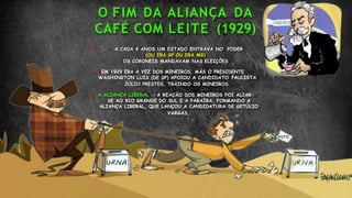 O FIM DA ALIANÇA DA
CAFÉ COM LEITE (1929)
 A CADA 4 ANOS UM ESTADO ENTRAVA NO PODER
(OU ERA SP OU ERA MG)
OS CORONEIS MANDAVAM NAS ELEIÇÕES
EM 1929 ERA A VEZ DOS MINEIROS, MÁS O PRESIDENTE
WASHINGTON LUÍS (DE SP) APOIOU A CANDIDATO PAULISTA
JÚLIO PRESTES, TRAINDO OS MINEIROS.
 A ALIANÇA LIBERAL → A REAÇÃO DOS MINEIROS FOI ALIAR-
SE AO RIO GRANDE DO SUL E A PARAÍBA, FORMANDO A
ALIANÇA LIBERAL, QUE LANÇOU A CANDIDATURA DE GETÚLIO
VARGAS.
 