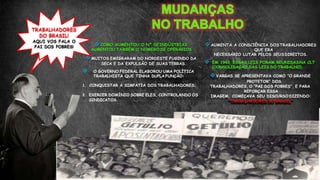  COMO AUMENTOU O Nº DEINDÚSTRIAS
AUMENTOU TAMBÉM O NUMERO DE OPERÁRIOS
 MUITOS EMIGRARAM DO NORDESTE FUGINDO DA
SECA E DA EXPULSÃO DE SUAS TERRAS.
 O GOVERNO FEDERAL ELABOROU UMA POLÍTICA
TRABALHISTA QUE TINHA DUPLA FUNÇÃO:
1. CONQUISTAR A SIMPATIA DOS TRABALHADORES;
2. EXERCER DOMÍNIO SOBRE ELES, CONTROLANDO OS
SINDICATOS.
TRABALHADORES
DO BRASIL!
AQUI VOS FALA O
PAI DOS POBRES!  AUMENTA A CONSCIÊNCIA DOS TRABALHADORES
QUE ERA
NECESSÁRIO LUTAR PELOS SEUS DIREITOS.
 EM 1943, ESSAS LEIS FORAM REUNIDASNA CLT
(CONSOLIDAÇÃO DAS LEIS DO TRABALHO).
 VARGAS SE APRESENTAVA COMO “O GRANDE
PROTETOR” DOS
TRABALHADORES, O “PAI DOS POBRES”, E PARA
REFORÇAR ESSA
IMAGEM, COMEÇAVA SEU DISCURSO DIZENDO:
“TRABALHADORES DOBRASIL”
 