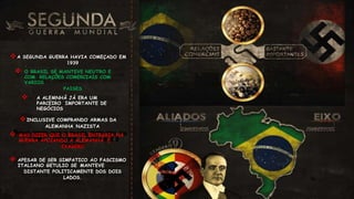 A SEGUNDA GUERRA HAVIA COMEÇADO EM
1939
 O BRASIL SE MANTEVE NEUTRO E
COM RELAÇÕES COMERCIAIS COM
VARIOS
PAISES
 A ALEMNHÃ JÁ ERA UM
PARCEIRO IMPORTANTE DE
NEGÓCIOS
INCLUSIVE COMPRANDO ARMAS DA
ALEMANHA NAZISTA
 MAS DIZER QUE O BRASIL ENTRARIA NA
GUERRA APOIANDO A ALEMANHÃ É
EXAGERO
 APESAR DE SER SIMPATICO AO FASCISMO
ITALIANO GETULIO SE MANTEVE
DISTANTE POLITICAMENTE DOS DOIS
LADOS.
 