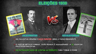  OS PAULISTAS VENCEM E JULIO PRESTES SERIA O NOVO PRESIDENTE.
 O VICE DE GETULIO VARGAS, JOÃO PESSOA É ASSASSINADO. A AL CULPA OS
POLITICOS PAULISTAS.
 OS OUTROS ESTADOS SE JUNTAM AO EXERCITO PARA TOMAR O PODER.
 