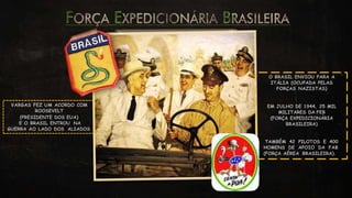 VARGAS FEZ UM ACORDO COM
ROOSEVELT
(PRESIDENTE DOS EUA)
E O BRASIL ENTROU NA
GUERRA AO LADO DOS ALIADOS
O BRASIL ENVIOU PARA A
ITÁLIA (OCUPADA PELAS
FORÇAS NAZISTAS)
EM JULHO DE 1944, 25 MIL
MILITARES DA FEB
(FORÇA EXPEDICIONÁRIA
BRASILEIRA)
TAMBÉM 42 PILOTOS E 400
HOMENS DE APOIO DA FAB
(FORÇA AÉREA BRASILEIRA).
 