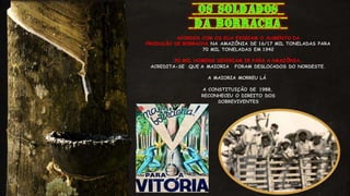 ACORDOS COM OS EUA EXIGIAM O AUMENTO DA
PRODUÇÃO DE BORRACHA NA AMAZÔNIA DE 16/17 MIL TONELADAS PARA
70 MIL TONELADAS EM 1942
50 MIL HOMENS DEVERIAM IR PARA A AMAZÔNIA,
ACREDITA-SE QUE A MAIORIA FORAM DESLOCADOS DO NORDESTE.
A MAIORIA MORREU LÁ
A CONSTITUIÇÃO DE 1988,
RECONHECEU O DIREITO DOS
SOBREVIVENTES
 