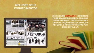 MELHORE SEUS
CONHECIMENTOS
VEJA O FILME ESTRADA47, O PRIMEIRO
FILME BRASILEIRO SOBRE A SEGUNDA
GUERRA MUNDIAL. TRATA-SE DE UMA
OBRA DE FICÇÃO BASEADA EM MUITA
PESQUISA E REGISTROS FEITOS POR
QUEM ESTEVELÁ.
 