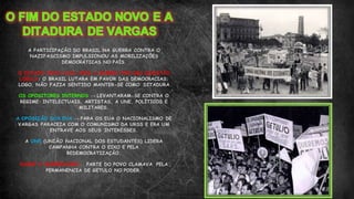 A PARTICIPAÇÃO DO BRASIL NA GUERRA CONTRA O
NAZIFASCISMO IMPULSIONOU AS MOBILIZAÇÕES
DEMOCRÁTICAS NO PAÍS.
O ESTADO NOVO CAIU APÓS A GUERRA POR UMA QUESTÃO
LÓGICA: O BRASIL LUTARA EM FAVOR DAS DEMOCRACIAS;
LOGO, NÃO FAZIA SENTIDO MANTER-SE COMO DITADURA
OS OPOSITORES INTERNOS → LEVANTARAM-SE CONTRA O
REGIME: INTELECTUAIS, ARTISTAS, A UNE, POLÍTICOS E
MILITARES.
A OPOSIÇÃO DOS EUA → PARA OS EUA O NACIONALISMO DE
VARGAS PARACEIA COM O COMUNISMO DA URSS E ERA UM
ENTRAVE AOS SEUS INTERESSES.
A UNE (UNIÃO NACIONAL DOS ESTUDANTES) LIDERA
CAMPANHA CONTRA O EIXO E PELA
REDEMOCRATIZAÇÃO.
SURGE O QUERENISMO: PARTE DO POVO CLAMAVA PELA
PERMANENCIA DE GETULO NO PODER.
 