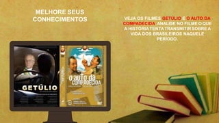MELHORE SEUS
CONHECIMENTOS VEJA OS FILMES GETÚLIO E O AUTO DA
COMPADECIDA. ANALISE NO FILME O QUE
A HISTÓRIATENTATRANSMITIRSOBRE A
VIDA DOS BRASILEIROS NAQUELE
PERÍODO.
 