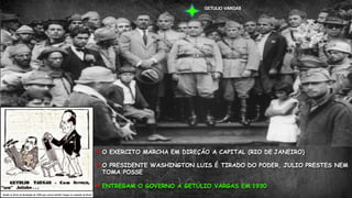  O EXERCITO MARCHA EM DIREÇÃO A CAPITAL (RIO DE JANEIRO)
 O PRESIDENTE WASHINGTON LUIS É TIRADO DO PODER, JULIO PRESTES NEM
TOMA POSSE.
 ENTREGAM O GOVERNO A GETÚLIO VARGAS EM 1930.
GETULIO VARGAS
 