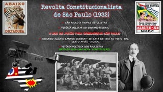  SÃO PAULO X TROPAS GETULISTAS
 VITÓRIA MILITAR DO GOVERNO FEDERAL
 USO DO AVIÃO PARA BOMBARDEAR SÃO PAULO
 SEGUNDO ALGUNS SANTOS DUMMONT SE MATA EM 1932 AO VER O MAL
QUE O AVIÃO CAUSOU.
 VITÓRIA POLÍTICA DOS PAULISTAS
(GETULIO CRIA UMA NOVA CONTITUIÇÃO)
 