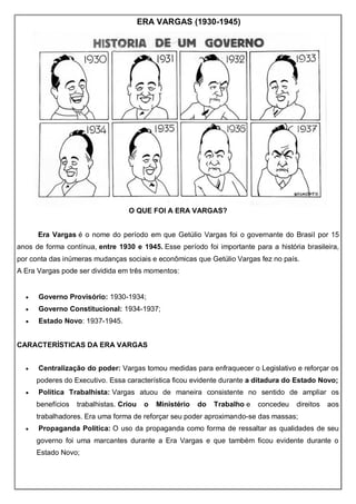 ERA VARGAS (1930-1945)
O QUE FOI A ERA VARGAS?
Era Vargas é o nome do período em que Getúlio Vargas foi o governante do Brasil por 15
anos de forma contínua, entre 1930 e 1945. Esse período foi importante para a história brasileira,
por conta das inúmeras mudanças sociais e econômicas que Getúlio Vargas fez no país.
A Era Vargas pode ser dividida em três momentos:
 Governo Provisório: 1930-1934;
 Governo Constitucional: 1934-1937;
 Estado Novo: 1937-1945.
CARACTERÍSTICAS DA ERA VARGAS
 Centralização do poder: Vargas tomou medidas para enfraquecer o Legislativo e reforçar os
poderes do Executivo. Essa característica ficou evidente durante a ditadura do Estado Novo;
 Política Trabalhista: Vargas atuou de maneira consistente no sentido de ampliar os
benefícios trabalhistas. Criou o Ministério do Trabalho e concedeu direitos aos
trabalhadores. Era uma forma de reforçar seu poder aproximando-se das massas;
 Propaganda Política: O uso da propaganda como forma de ressaltar as qualidades de seu
governo foi uma marcantes durante a Era Vargas e que também ficou evidente durante o
Estado Novo;
 