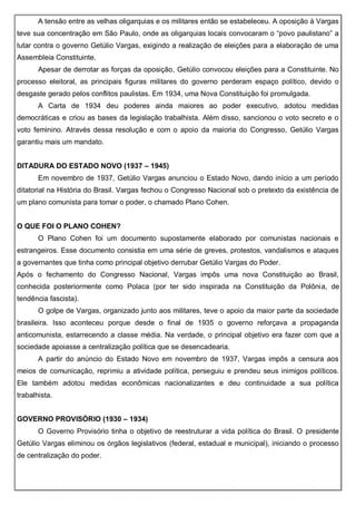 A tensão entre as velhas oligarquias e os militares então se estabeleceu. A oposição à Vargas
teve sua concentração em São Paulo, onde as oligarquias locais convocaram o “povo paulistano” a
lutar contra o governo Getúlio Vargas, exigindo a realização de eleições para a elaboração de uma
Assembleia Constituinte.
Apesar de derrotar as forças da oposição, Getúlio convocou eleições para a Constituinte. No
processo eleitoral, as principais figuras militares do governo perderam espaço político, devido o
desgaste gerado pelos conflitos paulistas. Em 1934, uma Nova Constituição foi promulgada.
A Carta de 1934 deu poderes ainda maiores ao poder executivo, adotou medidas
democráticas e criou as bases da legislação trabalhista. Além disso, sancionou o voto secreto e o
voto feminino. Através dessa resolução e com o apoio da maioria do Congresso, Getúlio Vargas
garantiu mais um mandato.
DITADURA DO ESTADO NOVO (1937 – 1945)
Em novembro de 1937, Getúlio Vargas anunciou o Estado Novo, dando início a um período
ditatorial na História do Brasil. Vargas fechou o Congresso Nacional sob o pretexto da existência de
um plano comunista para tomar o poder, o chamado Plano Cohen.
O QUE FOI O PLANO COHEN?
O Plano Cohen foi um documento supostamente elaborado por comunistas nacionais e
estrangeiros. Esse documento consistia em uma série de greves, protestos, vandalismos e ataques
a governantes que tinha como principal objetivo derrubar Getúlio Vargas do Poder.
Após o fechamento do Congresso Nacional, Vargas impôs uma nova Constituição ao Brasil,
conhecida posteriormente como Polaca (por ter sido inspirada na Constituição da Polônia, de
tendência fascista).
O golpe de Vargas, organizado junto aos militares, teve o apoio da maior parte da sociedade
brasileira. Isso aconteceu porque desde o final de 1935 o governo reforçava a propaganda
anticomunista, estarrecendo a classe média. Na verdade, o principal objetivo era fazer com que a
sociedade apoiasse a centralização política que se desencadearia.
A partir do anúncio do Estado Novo em novembro de 1937, Vargas impôs a censura aos
meios de comunicação, reprimiu a atividade política, perseguiu e prendeu seus inimigos políticos.
Ele também adotou medidas econômicas nacionalizantes e deu continuidade a sua política
trabalhista.
GOVERNO PROVISÓRIO (1930 – 1934)
O Governo Provisório tinha o objetivo de reestruturar a vida política do Brasil. O presidente
Getúlio Vargas eliminou os órgãos legislativos (federal, estadual e municipal), iniciando o processo
de centralização do poder.
 