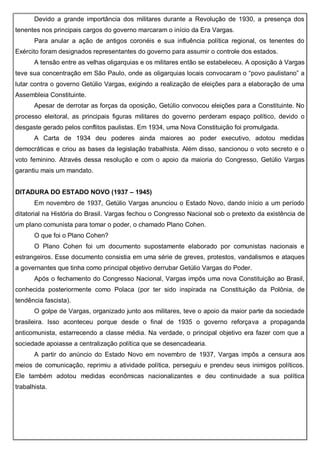 Devido a grande importância dos militares durante a Revolução de 1930, a presença dos
tenentes nos principais cargos do governo marcaram o início da Era Vargas.
Para anular a ação de antigos coronéis e sua influência política regional, os tenentes do
Exército foram designados representantes do governo para assumir o controle dos estados.
A tensão entre as velhas oligarquias e os militares então se estabeleceu. A oposição à Vargas
teve sua concentração em São Paulo, onde as oligarquias locais convocaram o “povo paulistano” a
lutar contra o governo Getúlio Vargas, exigindo a realização de eleições para a elaboração de uma
Assembleia Constituinte.
Apesar de derrotar as forças da oposição, Getúlio convocou eleições para a Constituinte. No
processo eleitoral, as principais figuras militares do governo perderam espaço político, devido o
desgaste gerado pelos conflitos paulistas. Em 1934, uma Nova Constituição foi promulgada.
A Carta de 1934 deu poderes ainda maiores ao poder executivo, adotou medidas
democráticas e criou as bases da legislação trabalhista. Além disso, sancionou o voto secreto e o
voto feminino. Através dessa resolução e com o apoio da maioria do Congresso, Getúlio Vargas
garantiu mais um mandato.
DITADURA DO ESTADO NOVO (1937 – 1945)
Em novembro de 1937, Getúlio Vargas anunciou o Estado Novo, dando início a um período
ditatorial na História do Brasil. Vargas fechou o Congresso Nacional sob o pretexto da existência de
um plano comunista para tomar o poder, o chamado Plano Cohen.
O que foi o Plano Cohen?
O Plano Cohen foi um documento supostamente elaborado por comunistas nacionais e
estrangeiros. Esse documento consistia em uma série de greves, protestos, vandalismos e ataques
a governantes que tinha como principal objetivo derrubar Getúlio Vargas do Poder.
Após o fechamento do Congresso Nacional, Vargas impôs uma nova Constituição ao Brasil,
conhecida posteriormente como Polaca (por ter sido inspirada na Constituição da Polônia, de
tendência fascista).
O golpe de Vargas, organizado junto aos militares, teve o apoio da maior parte da sociedade
brasileira. Isso aconteceu porque desde o final de 1935 o governo reforçava a propaganda
anticomunista, estarrecendo a classe média. Na verdade, o principal objetivo era fazer com que a
sociedade apoiasse a centralização política que se desencadearia.
A partir do anúncio do Estado Novo em novembro de 1937, Vargas impôs a censura aos
meios de comunicação, reprimiu a atividade política, perseguiu e prendeu seus inimigos políticos.
Ele também adotou medidas econômicas nacionalizantes e deu continuidade a sua política
trabalhista.
 
