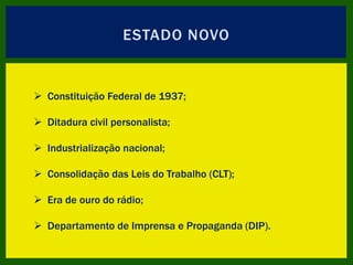 ESTADO NOVO
 Constituição Federal de 1937;
 Ditadura civil personalista;
 Industrialização nacional;
 Consolidação das Leis do Trabalho (CLT);
 Era de ouro do rádio;
 Departamento de Imprensa e Propaganda (DIP).
 