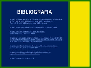 https://upload.wikimedia.org/wikipedia/commons/thumb/4/4
3/Flag_of_Brazil_%28number_star%29.svg/1200px -
Flag_of_Brazil_%28number_star%29.svg.png
https://sastv.portalsas.com.br/channels/1/videos/6853
https://m.historiadomundo.com.br/idade -
contemporanea/crisede29.htm
https://pt.wikipedia.org/wiki/Voto_de_cabresto#:~: text=O%20
voto%20de%20cabresto%20%C3%A9,Brasil%20como%20caract
er%C3%ADstica%20do%20coronelismo
https://mundoeducacao.uol.com.br/historiadobrasil/era -
vargas-governo-constitucional.htm
https://www12.senado.leg.br/noticias/glossario -
legislativo/constituicoes -brasileiras
https://youtu.be/TiJBt5RrA -E
BIBLIOGRAFIA
 