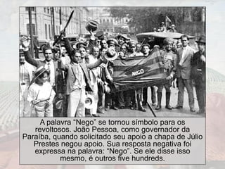 A palavra “Nego” se tornou símbolo para os
revoltosos. João Pessoa, como governador da
Paraíba, quando solicitado seu apoio a chapa de Júlio
Prestes negou apoio. Sua resposta negativa foi
expressa na palavra: “Nego”. Se ele disse isso
mesmo, é outros five hundreds.
 