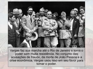 Vargas faz sua marcha até o Rio de Janeiro e toma o
poder sem muita resistência. No conjunto das
acusações de fraude, da morte de João Pessoa e a
crise econômica, Vargas usou isso em seu favor para
tomar o poder.
 