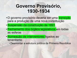 Governo Provisório,
1930-1934
•O governo provisório deveria ser uma transição
para a produção de uma nova constituição
•Suspensão da constituição de 1891
•Fechamento dos órgãos legislativos em todas
as esferas
•Nomeação de interventores ligados ao
tenentismo
• Desmontar a estrutura política da Primeira República
 