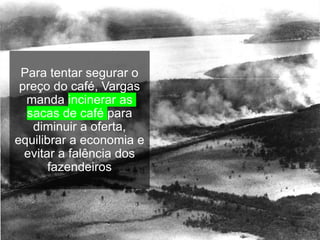 Para tentar segurar o
preço do café, Vargas
manda incinerar as
sacas de café para
diminuir a oferta,
equilibrar a economia e
evitar a falência dos
fazendeiros
 