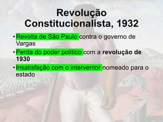 Revolução
Constitucionalista, 1932
•Revolta de São Paulo contra o governo de
Vargas
•Perda do poder político com a revolução de
1930
•Insatisfação com o interventor nomeado para o
estado
 