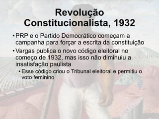 Revolução
Constitucionalista, 1932
•PRP e o Partido Democrático começam a
campanha para forçar a escrita da constituição
•Vargas publica o novo código eleitoral no
começo de 1932, mas isso não diminuiu a
insatisfação paulista
• Esse código criou o Tribunal eleitoral e permitiu o
voto feminino
 