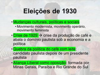 Eleições de 1930
•Mudanças culturais, políticas e sociais
• Movimento modernista, movimento operário,
movimento feminista
•Crise de 1929 → crise da produção de café e
abala o domínio paulista sob a economia e a
política
•Quebra da política do café com leite:
candidato paulista depois de um presidente
paulista
•Aliança Liberal como oposição: formada por
Minas Gerais, Paraíba e Rio Grande do Sul
 