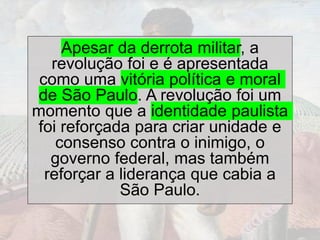 Apesar da derrota militar, a
revolução foi e é apresentada
como uma vitória política e moral
de São Paulo. A revolução foi um
momento que a identidade paulista
foi reforçada para criar unidade e
consenso contra o inimigo, o
governo federal, mas também
reforçar a liderança que cabia a
São Paulo.
 