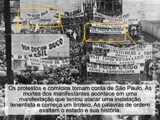 Os protestos e comícios tomam conta de São Paulo. As
mortes dos manifestantes acontece em uma
manifestação que tentou atacar uma instalação
tenentista e começa um tiroteio. As palavras de ordem
exaltam o estado e sua história.
 