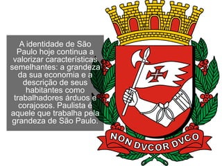 A identidade de São
Paulo hoje continua a
valorizar características
semelhantes: a grandeza
da sua economia e a
descrição de seus
habitantes como
trabalhadores árduos e
corajosos. Paulista é
aquele que trabalha pela
grandeza de São Paulo.
 