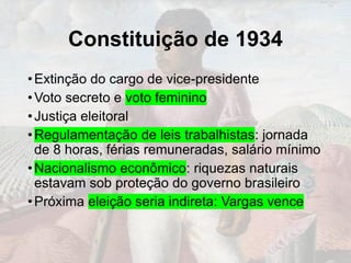 Constituição de 1934
•Extinção do cargo de vice-presidente
•Voto secreto e voto feminino
•Justiça eleitoral
•Regulamentação de leis trabalhistas: jornada
de 8 horas, férias remuneradas, salário mínimo
•Nacionalismo econômico: riquezas naturais
estavam sob proteção do governo brasileiro
•Próxima eleição seria indireta: Vargas vence
 