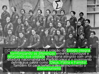 O integralismo buscava a criação do Estado integral,
harmonizando as diferenças entre os indivíduos e
reforçando sua unidade. Isso seria atingido com uma
ditadura nacionalista de Partido único e o movimento
definia sua pauta como “Deus, Pátria e Família”.
Também foi característico desse movimento o
anticomunismo.
 