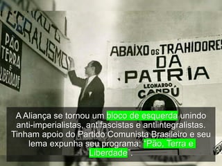 A Aliança se tornou um bloco de esquerda unindo
anti-imperialistas, antifascistas e antiintegralistas.
Tinham apoio do Partido Comunista Brasileiro e seu
lema expunha seu programa: “Pão, Terra e
Liberdade”.
 