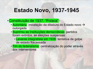 Estado Novo, 1937-1945
•Constituição de 1937, “Polaca”:
• Autoritária: instalação da ditadura do Estado novo →
outorgada
• Suprimiu as instituições democráticas: partidos
foram extintos, as eleições suspensas
• Levante integralista em 1938: tentativa de golpe
de estado fracassada
• Fim do federalismo: centralização do poder através
dos interventores
 