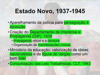 Estado Novo, 1937-1945
•Aparelhamento da polícia para perseguição à
oposição
•Criação do Departamento de Imprensa e
Propaganda (DIP), 1939
• Propaganda oficial e a censura
• Organização de manifestações cívicas
•Ministério da educação: valorização de ideias
nacionalistas e da figura de Vargas como um
bom líder
•Consolidação das Leis Trabalhistas, CLT, 1943
 