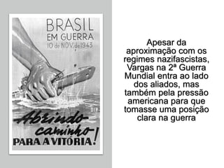 Apesar da
aproximação com os
regimes nazifascistas,
Vargas na 2ª Guerra
Mundial entra ao lado
dos aliados, mas
também pela pressão
americana para que
tomasse uma posição
clara na guerra
 
