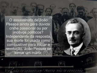 O assassinato de João
Pessoa ainda gera dúvida:
crime passional ou por
motivos politicos?
Independente da resposta,
sua morte foi usada como
combustível para iniciar a
revolução. João Pessoa se
tornar um mártir.
 