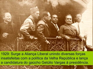 1929: Surge a Aliança Liberal unindo diversas forças
insatisfeitas com a política da Velha República e lança
a candidatura do gaúcho Getúlio Vargas à presidência.
 