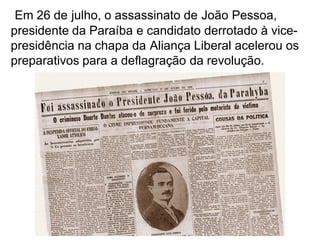 Em 26 de julho, o assassinato de João Pessoa,
presidente da Paraíba e candidato derrotado à vice-
presidência na chapa da Aliança Liberal acelerou os
preparativos para a deflagração da revolução.
 