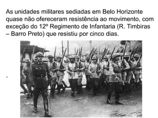 As unidades militares sediadas em Belo Horizonte
quase não ofereceram resistência ao movimento, com
exceção do 12º Regimento de Infantaria (R. Timbiras
– Barro Preto) que resistiu por cinco dias.
.
 