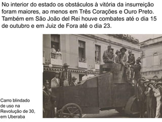 No interior do estado os obstáculos à vitória da insurreição
foram maiores, ao menos em Três Corações e Ouro Preto.
Também em São João del Rei houve combates até o dia 15
de outubro e em Juiz de Fora até o dia 23.
Carro blindado
de uso na
Revolução de 30,
em Uberaba
 