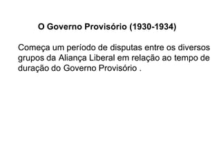 O Governo Provisório (1930-1934)
Começa um período de disputas entre os diversos
grupos da Aliança Liberal em relação ao tempo de
duração do Governo Provisório .
 