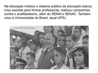 Na educação instituiu o sistema público de educação básica,
criou escolas para formar professoras, realizou campanhas
contra o analfabetismo, além do SENAI e SENAC. Também
criou a Universidade do Brasil, atual UFRJ.
 