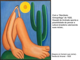 Abaporu (o homem que come)-
Tarsila do Amaral - 1928
Com o “Manifesto
Antropófago” de 1928,
Oswald de Andrade aponta a
possibilidade de pensar a
cultura brasileira valorizando
suas raízes..
 