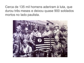 Cerca de 135 mil homens aderiram à luta, que
durou três meses e deixou quase 900 soldados
mortos no lado paulista.
 