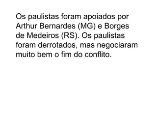 Os paulistas foram apoiados por
Arthur Bernardes (MG) e Borges
de Medeiros (RS). Os paulistas
foram derrotados, mas negociaram
muito bem o fim do conflito.
 