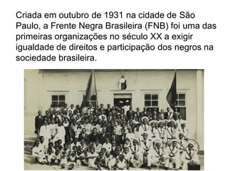 Criada em outubro de 1931 na cidade de São
Paulo, a Frente Negra Brasileira (FNB) foi uma das
primeiras organizações no século XX a exigir
igualdade de direitos e participação dos negros na
sociedade brasileira.
 