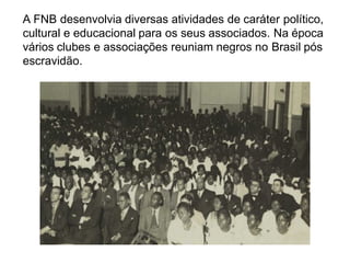 A FNB desenvolvia diversas atividades de caráter político,
cultural e educacional para os seus associados. Na época
vários clubes e associações reuniam negros no Brasil pós
escravidão.
 