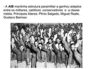 - A AIB mantinha estrutura paramilitar e ganhou adeptos
entre os militares, católicos conservadores e a classe
média. Principais líderes: Plínio Salgado, Miguel Reale,
Gustavo Barroso
 