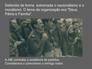 Defendia de forma extremada o nacionalismo e o
moralismo. O lema da organização era "Deus,
Pátria e Família".
A AIB combatia a existência de partidos.
Considerava o comunismo o inimigo maior.
 