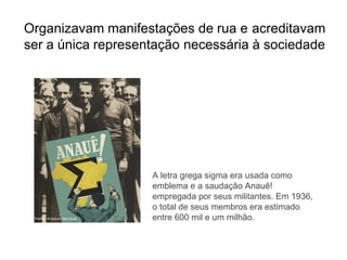 Organizavam manifestações de rua e acreditavam
ser a única representação necessária à sociedade
A letra grega sigma era usada como
emblema e a saudação Anauê!
empregada por seus militantes. Em 1936,
o total de seus membros era estimado
entre 600 mil e um milhão.
 